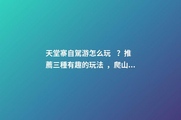 天堂寨自駕游怎么玩？推薦三種有趣的玩法，爬山戲水都可滿足